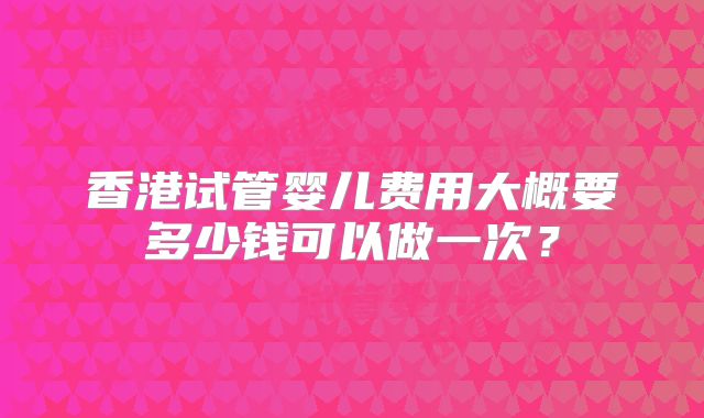 香港试管婴儿费用大概要多少钱可以做一次？