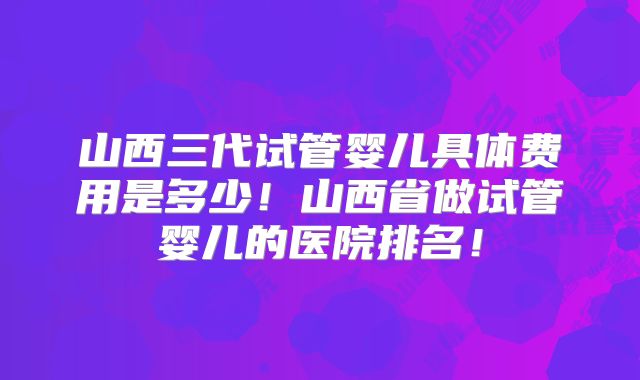 山西三代试管婴儿具体费用是多少！山西省做试管婴儿的医院排名！