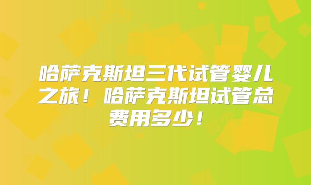 哈萨克斯坦三代试管婴儿之旅！哈萨克斯坦试管总费用多少！