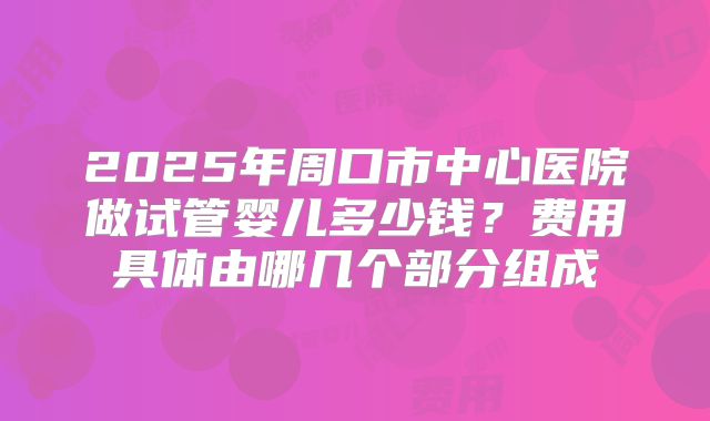 2025年周口市中心医院做试管婴儿多少钱?费用具体由哪几个部分组成
