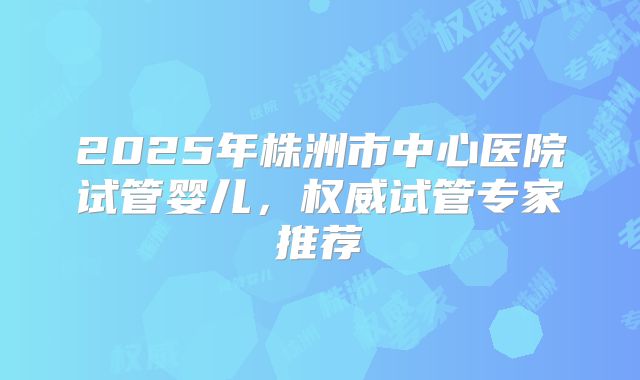2025年株洲市中心医院试管婴儿,权威试管专家推荐