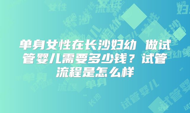 单身女性在长沙妇幼 做试管婴儿需要多少钱?试管流程是怎么样
