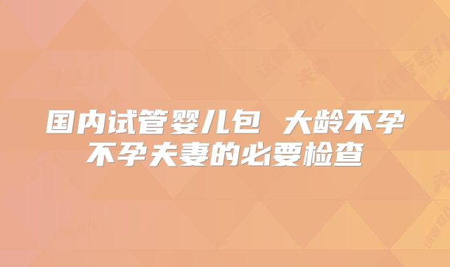 国内试管婴儿包 大龄不孕不孕夫妻的必要检查