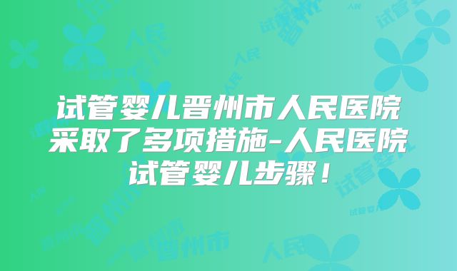 试管婴儿晋州市人民医院采取了多项措施-人民医院试管婴儿步骤！