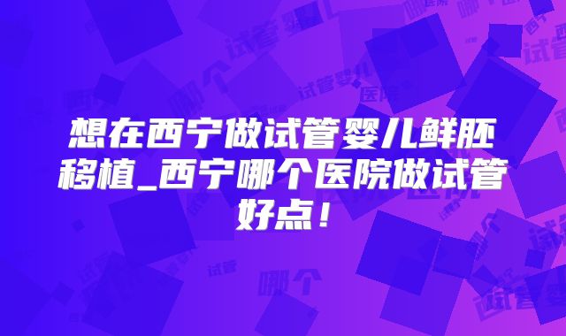 想在西宁做试管婴儿鲜胚移植_西宁哪个医院做试管好点！