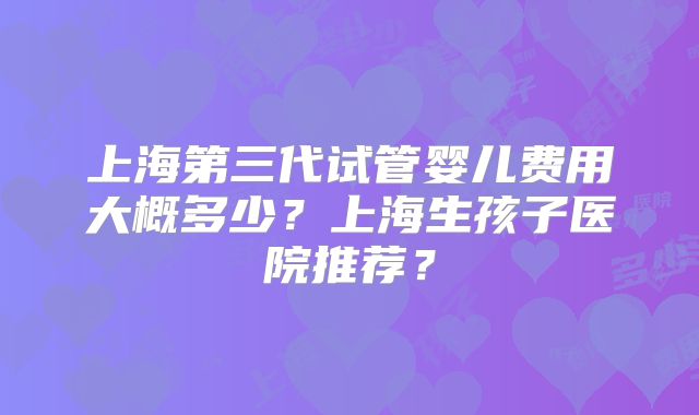 上海第三代试管婴儿费用大概多少？上海生孩子医院推荐？