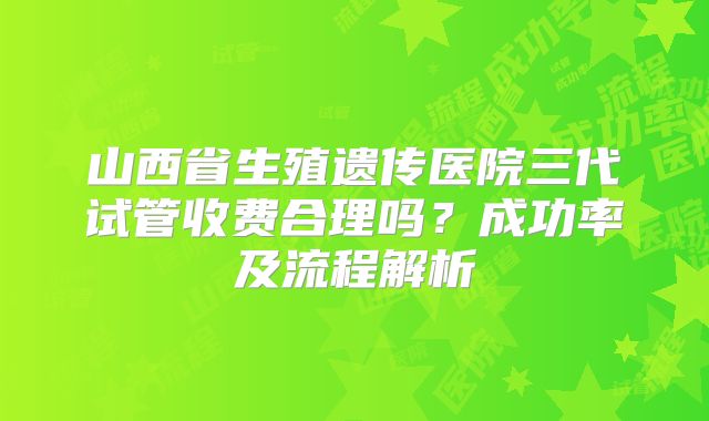 山西省生殖遗传医院三代试管收费合理吗？成功率及流程解析