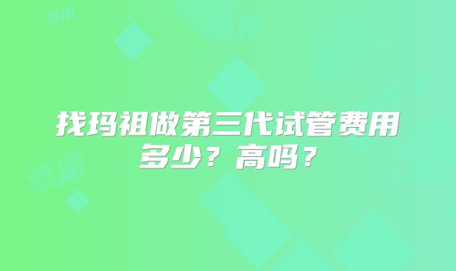 找玛祖做第三代试管费用多少?高吗?
