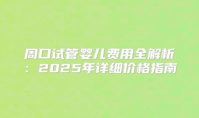 周口试管婴儿费用全解析：2025年详细价格指南