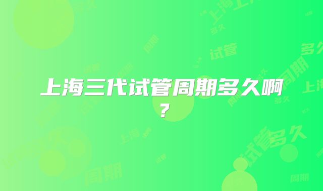 上海三代试管周期多久啊?