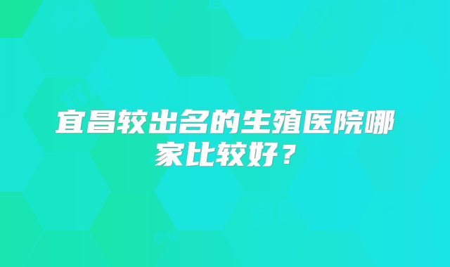 宜昌较出名的生殖医院哪家比较好？