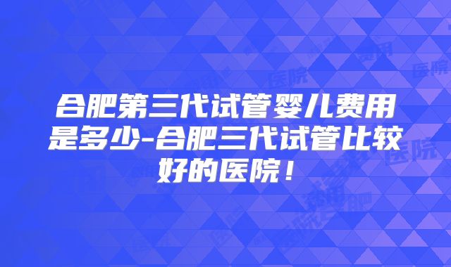 合肥第三代试管婴儿费用是多少-合肥三代试管比较好的医院！
