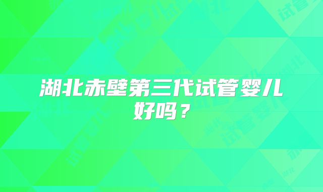 湖北赤壁第三代试管婴儿好吗？