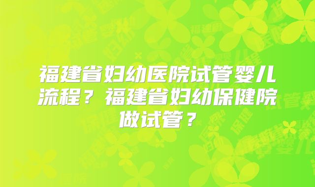 福建省妇幼医院试管婴儿流程？福建省妇幼保健院做试管？