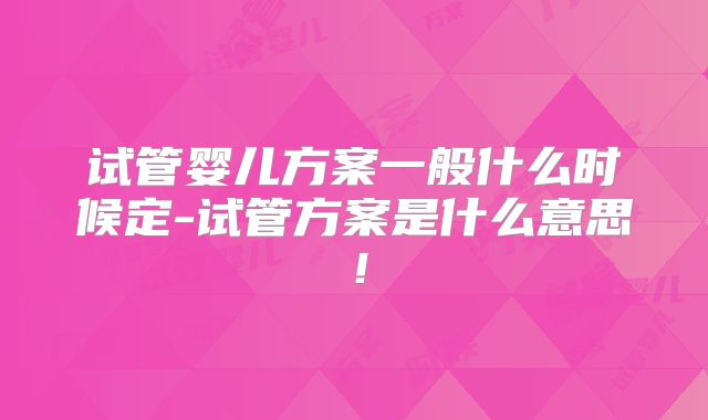试管婴儿方案一般什么时候定-试管方案是什么意思！