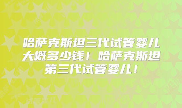 哈萨克斯坦三代试管婴儿大概多少钱！哈萨克斯坦第三代试管婴儿！