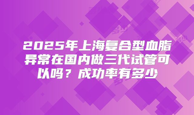 2025年上海复合型血脂异常在国内做三代试管可以吗？成功率有多少