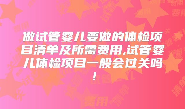 做试管婴儿要做的体检项目清单及所需费用,试管婴儿体检项目一般会过关吗!