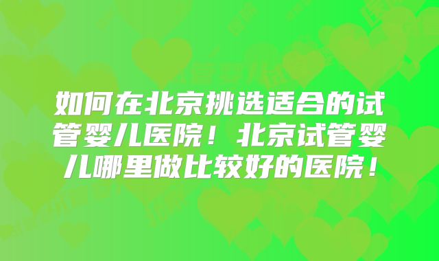 如何在北京挑选适合的试管婴儿医院！北京试管婴儿哪里做比较好的医院！