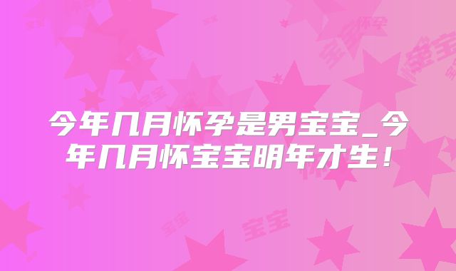 今年几月怀孕是男宝宝_今年几月怀宝宝明年才生!