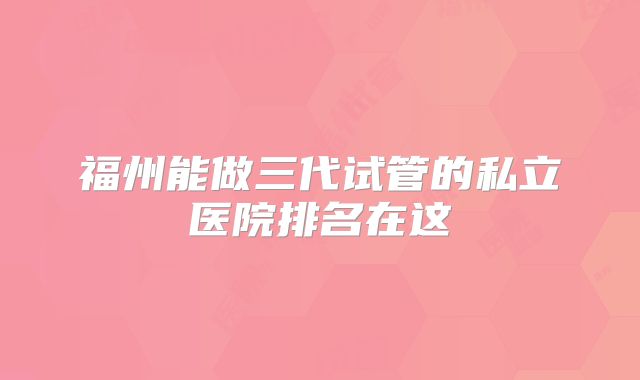 福州能做三代试管的私立医院排名在这