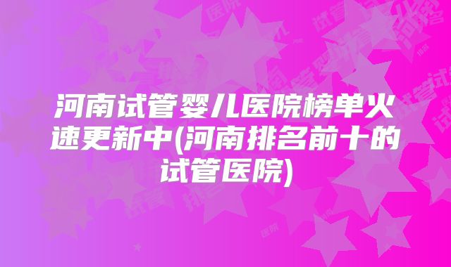 河南试管婴儿医院榜单火速更新中(河南排名前十的试管医院)