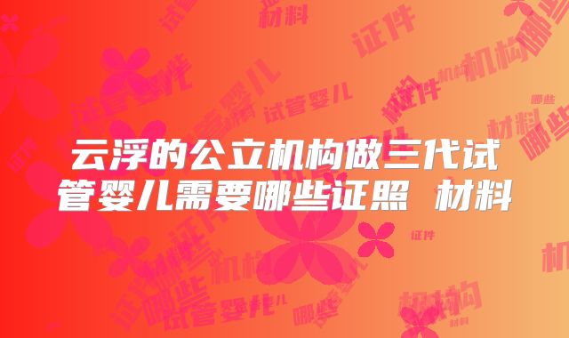 云浮的公立机构做三代试管婴儿需要哪些证照 材料