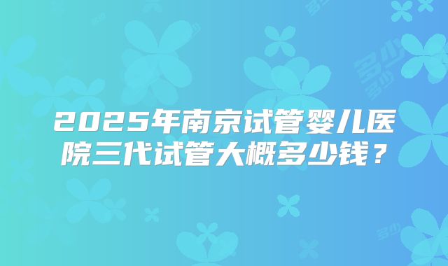 2025年南京试管婴儿医院三代试管大概多少钱？