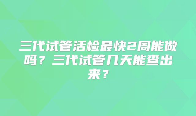 三代试管活检最快2周能做吗?三代试管几天能查出来?