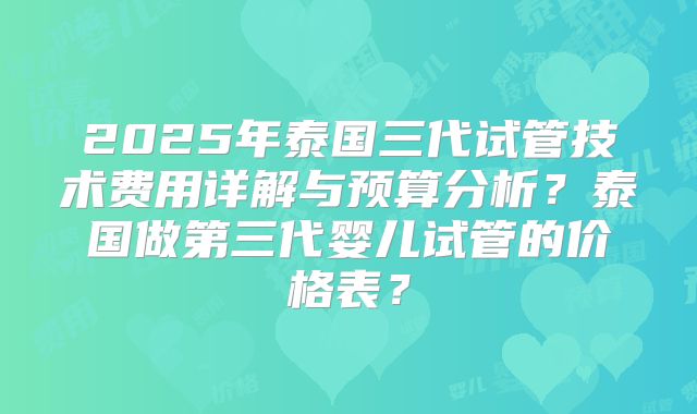 2025年泰国三代试管技术费用详解与预算分析?泰国做第三代婴儿试管的价格表?