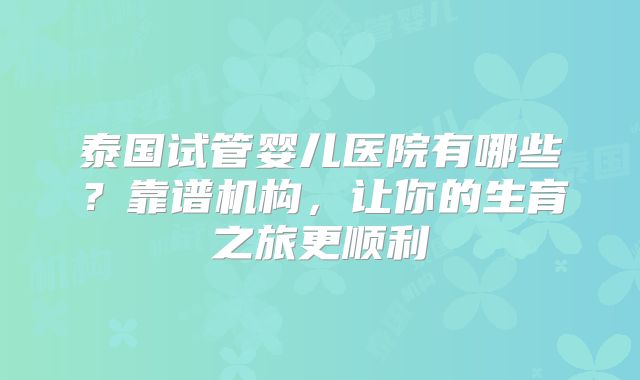 泰国试管婴儿医院有哪些?靠谱机构,让你的生育之旅更顺利