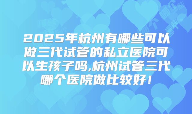 2025年杭州有哪些可以做三代试管的私立医院可以生孩子吗,杭州试管三代哪个医院做比较好！