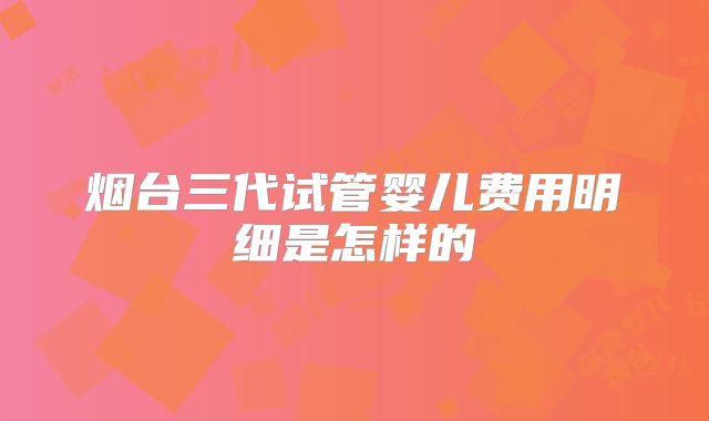 烟台三代试管婴儿费用明细是怎样的
