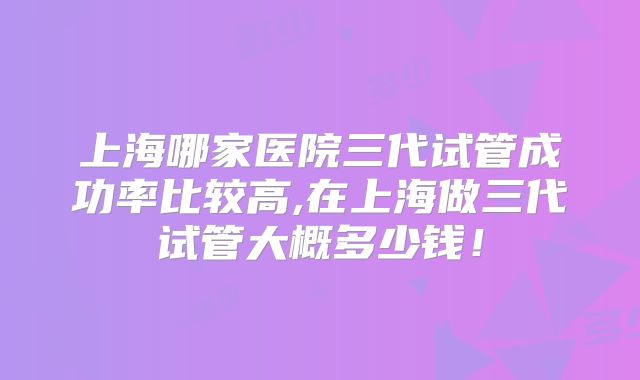 上海哪家医院三代试管成功率比较高,在上海做三代试管大概多少钱！