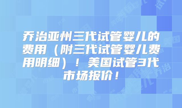乔治亚州三代试管婴儿的费用（附三代试管婴儿费用明细）！美国试管3代市场报价！