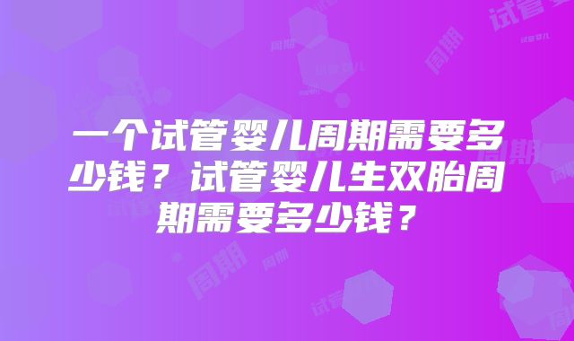 一个试管婴儿周期需要多少钱？试管婴儿生双胎周期需要多少钱？