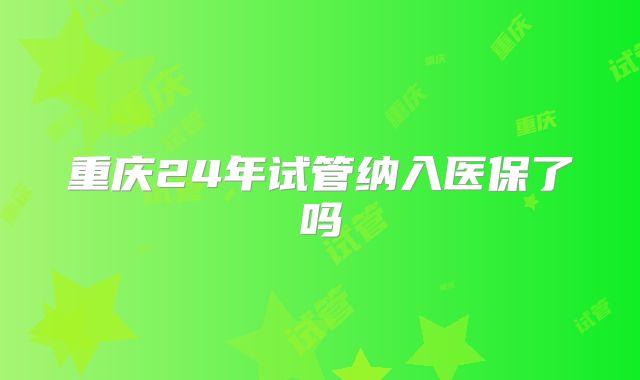 重庆24年试管纳入医保了吗
