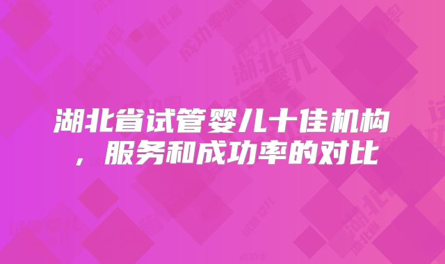 湖北省试管婴儿十佳机构，服务和成功率的对比