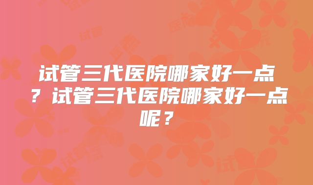 试管三代医院哪家好一点？试管三代医院哪家好一点呢？