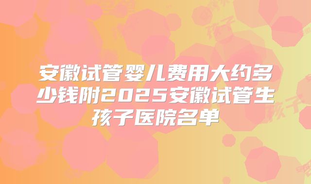 安徽试管婴儿费用大约多少钱附2025安徽试管生孩子医院名单