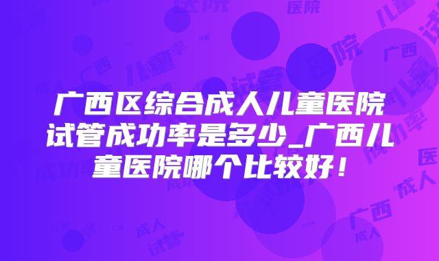 广西区综合成人儿童医院试管成功率是多少_广西儿童医院哪个比较好！