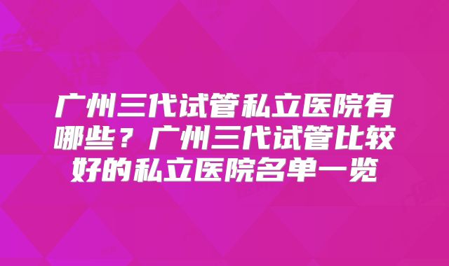 广州三代试管私立医院有哪些？广州三代试管比较好的私立医院名单一览