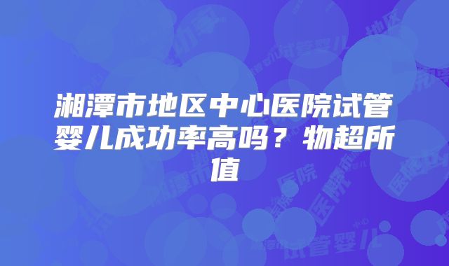 湘潭市地区中心医院试管婴儿成功率高吗?物超所值