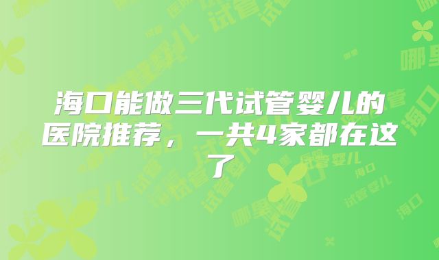 海口能做三代试管婴儿的医院推荐,一共4家都在这了