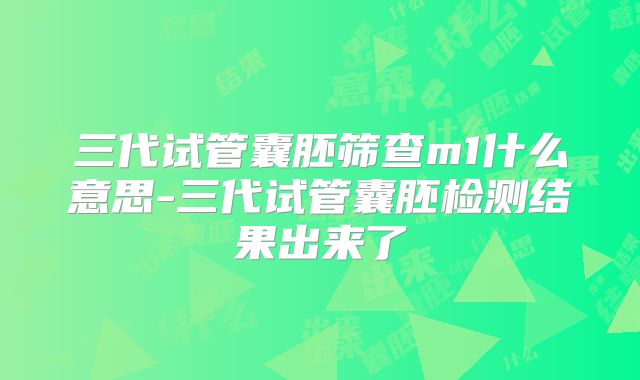 三代试管囊胚筛查m1什么意思-三代试管囊胚检测结果出来了