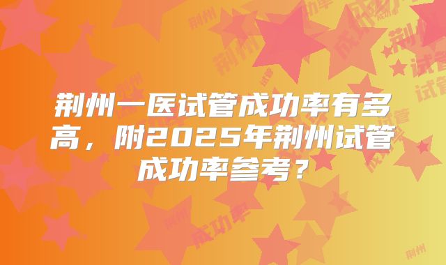 荆州一医试管成功率有多高,附2025年荆州试管成功率参考?