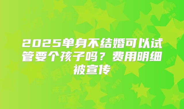 2025单身不结婚可以试管要个孩子吗?费用明细被宣传