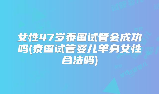 女性47岁泰国试管会成功吗(泰国试管婴儿单身女性合法吗)