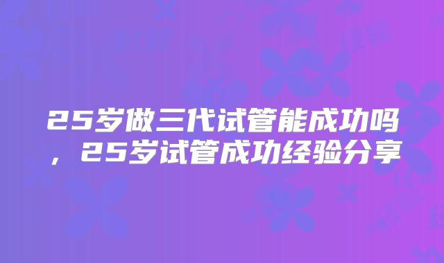 25岁做三代试管能成功吗，25岁试管成功经验分享