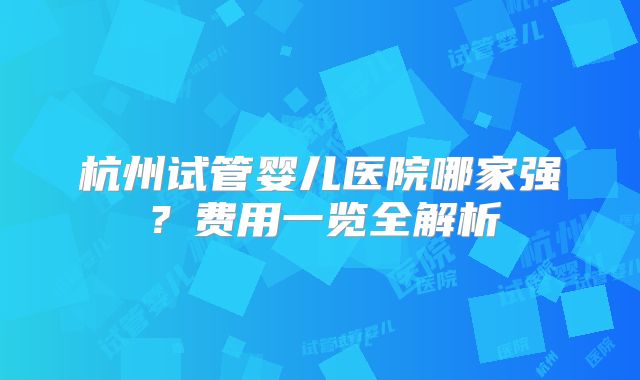 杭州试管婴儿医院哪家强？费用一览全解析